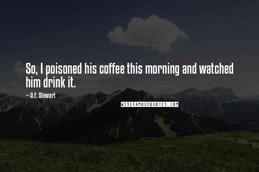 A.F. Stewart Quotes: So, I poisoned his coffee this morning and watched him drink it.