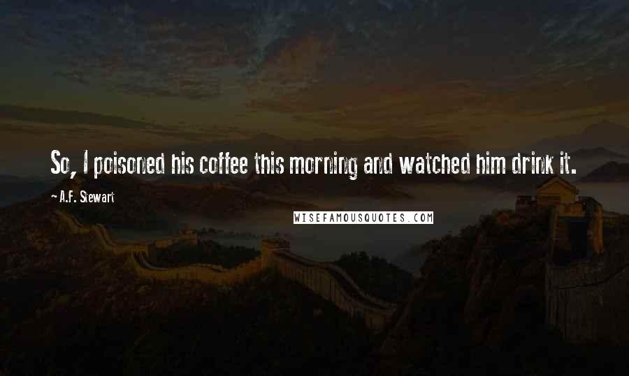 A.F. Stewart Quotes: So, I poisoned his coffee this morning and watched him drink it.