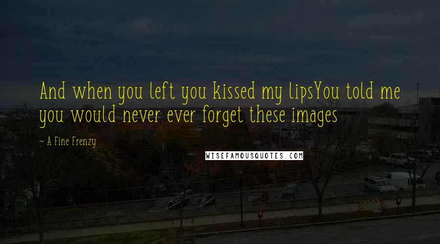 A Fine Frenzy Quotes: And when you left you kissed my lipsYou told me you would never ever forget these images