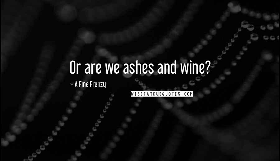 A Fine Frenzy Quotes: Or are we ashes and wine?