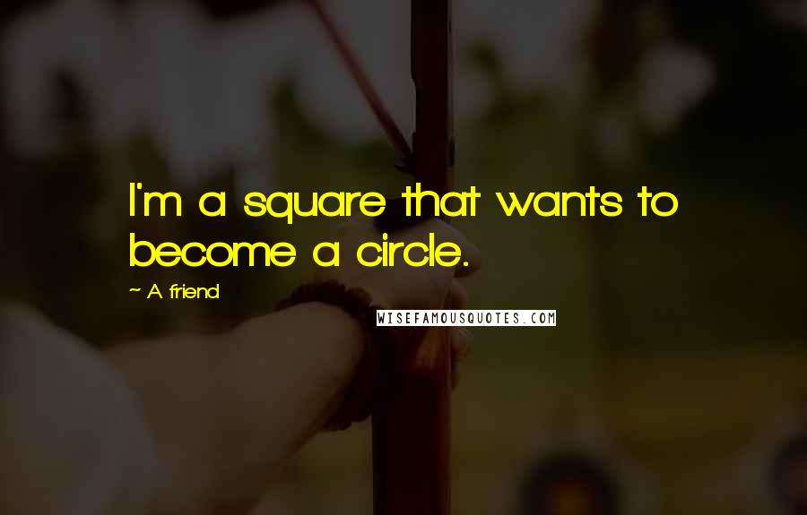 A Friend Quotes: I'm a square that wants to become a circle.