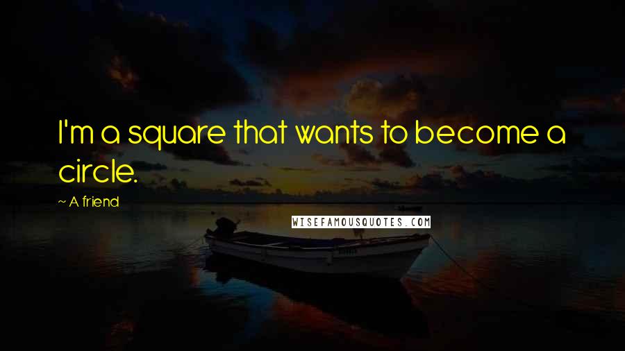 A Friend Quotes: I'm a square that wants to become a circle.