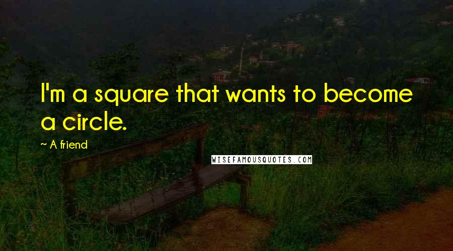 A Friend Quotes: I'm a square that wants to become a circle.