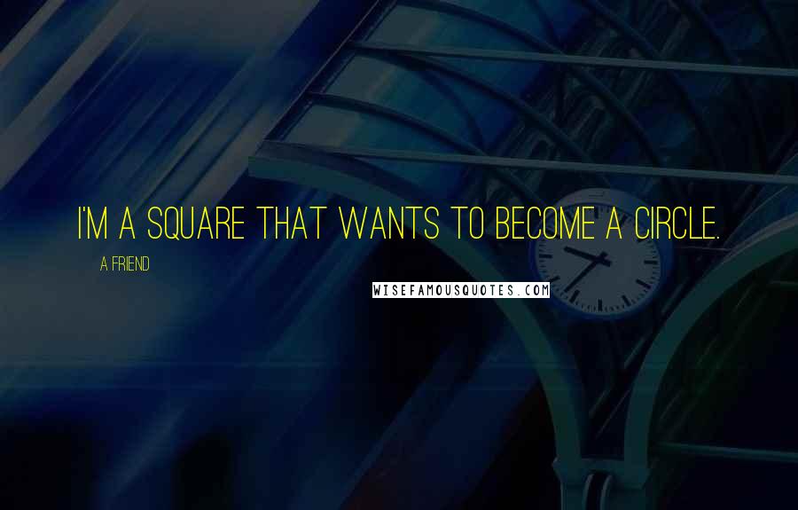 A Friend Quotes: I'm a square that wants to become a circle.