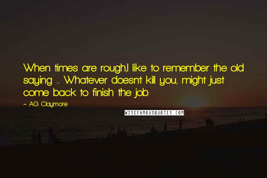 A.G. Claymore Quotes: When times are rough,I like to remember the old saying - Whatever doesn't kill you, might just come back to finish the job.