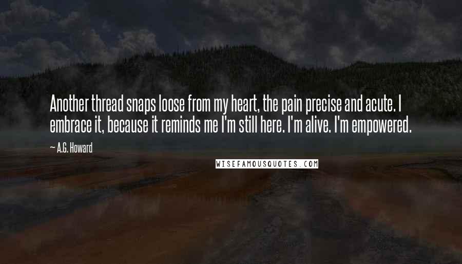 A.G. Howard Quotes: Another thread snaps loose from my heart, the pain precise and acute. I embrace it, because it reminds me I'm still here. I'm alive. I'm empowered.