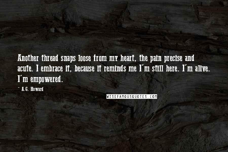 A.G. Howard Quotes: Another thread snaps loose from my heart, the pain precise and acute. I embrace it, because it reminds me I'm still here. I'm alive. I'm empowered.
