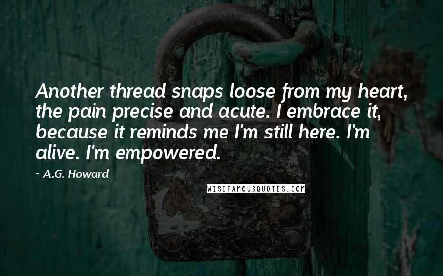 A.G. Howard Quotes: Another thread snaps loose from my heart, the pain precise and acute. I embrace it, because it reminds me I'm still here. I'm alive. I'm empowered.