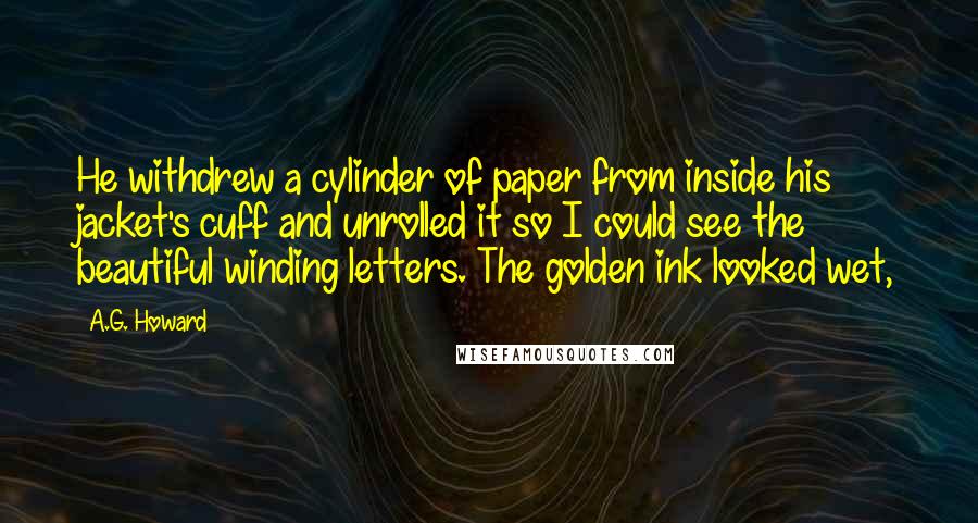 A.G. Howard Quotes: He withdrew a cylinder of paper from inside his jacket's cuff and unrolled it so I could see the beautiful winding letters. The golden ink looked wet,