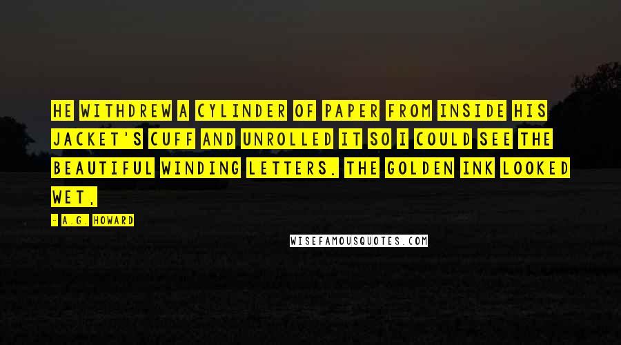 A.G. Howard Quotes: He withdrew a cylinder of paper from inside his jacket's cuff and unrolled it so I could see the beautiful winding letters. The golden ink looked wet,