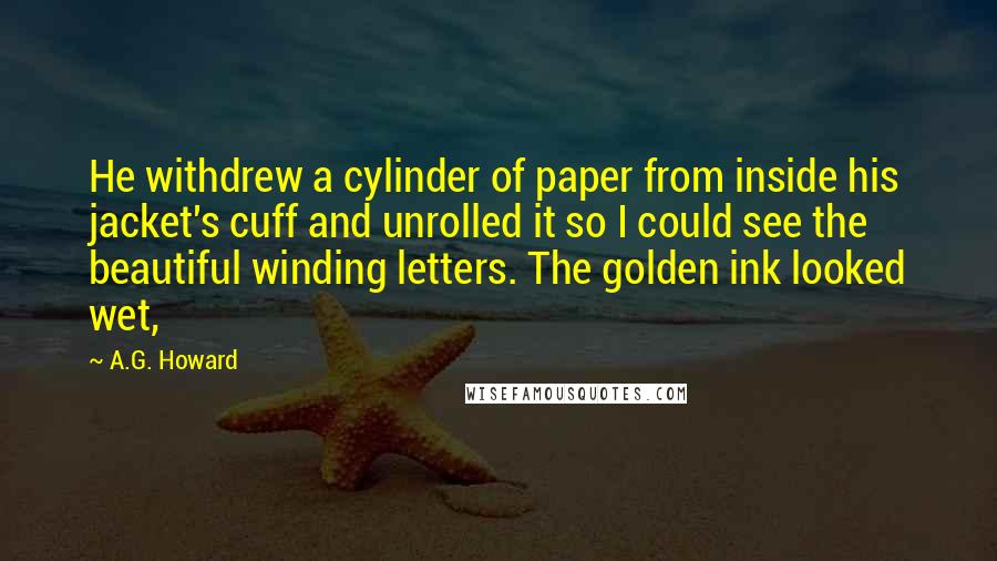 A.G. Howard Quotes: He withdrew a cylinder of paper from inside his jacket's cuff and unrolled it so I could see the beautiful winding letters. The golden ink looked wet,