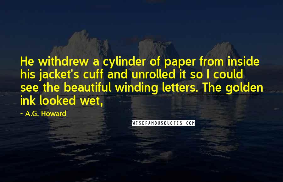 A.G. Howard Quotes: He withdrew a cylinder of paper from inside his jacket's cuff and unrolled it so I could see the beautiful winding letters. The golden ink looked wet,