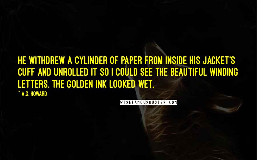 A.G. Howard Quotes: He withdrew a cylinder of paper from inside his jacket's cuff and unrolled it so I could see the beautiful winding letters. The golden ink looked wet,