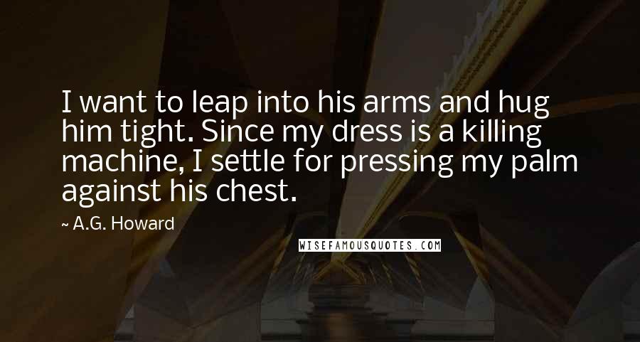 A.G. Howard Quotes: I want to leap into his arms and hug him tight. Since my dress is a killing machine, I settle for pressing my palm against his chest.