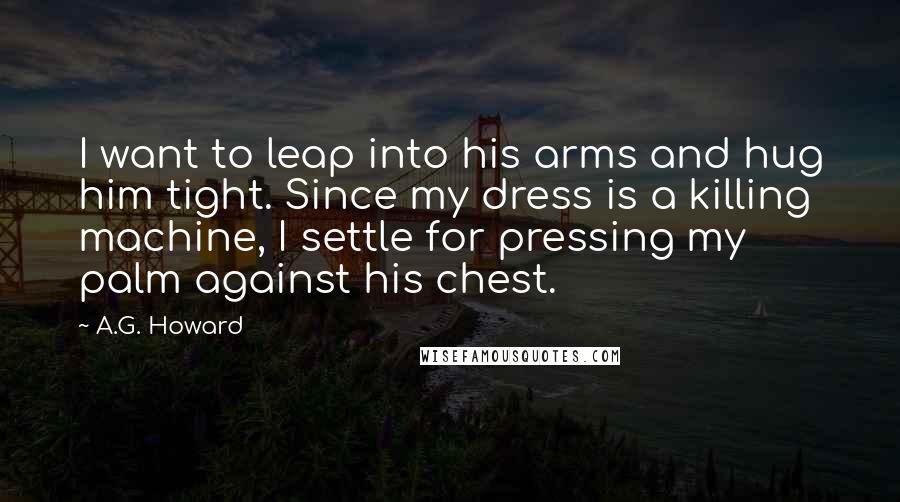 A.G. Howard Quotes: I want to leap into his arms and hug him tight. Since my dress is a killing machine, I settle for pressing my palm against his chest.