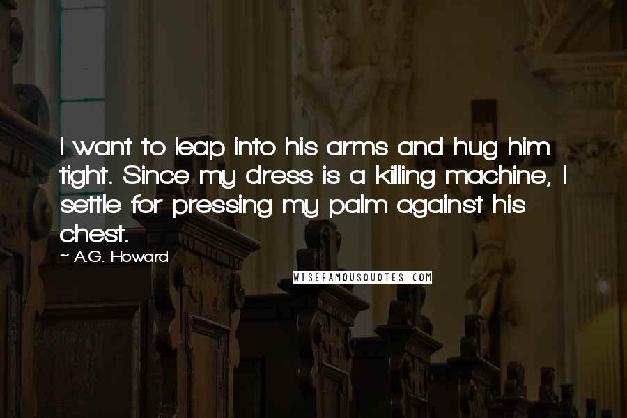 A.G. Howard Quotes: I want to leap into his arms and hug him tight. Since my dress is a killing machine, I settle for pressing my palm against his chest.