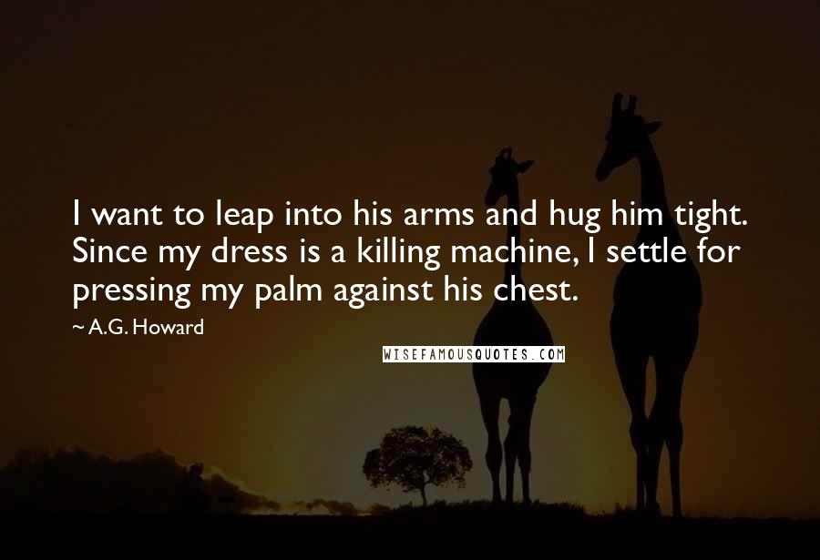 A.G. Howard Quotes: I want to leap into his arms and hug him tight. Since my dress is a killing machine, I settle for pressing my palm against his chest.