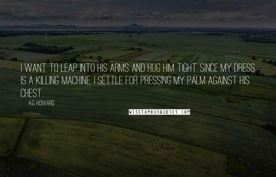 A.G. Howard Quotes: I want to leap into his arms and hug him tight. Since my dress is a killing machine, I settle for pressing my palm against his chest.