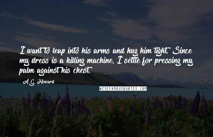 A.G. Howard Quotes: I want to leap into his arms and hug him tight. Since my dress is a killing machine, I settle for pressing my palm against his chest.