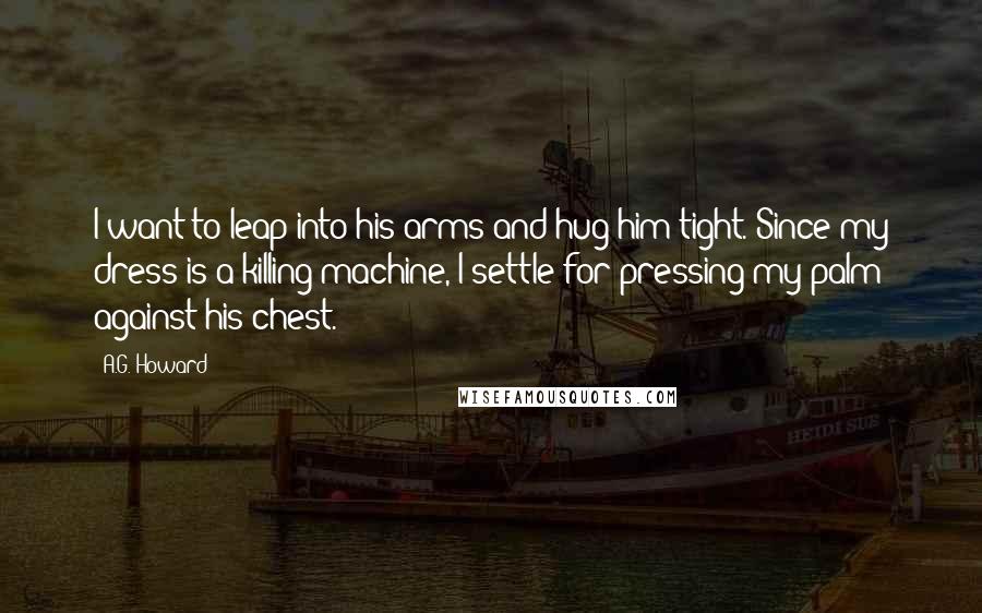 A.G. Howard Quotes: I want to leap into his arms and hug him tight. Since my dress is a killing machine, I settle for pressing my palm against his chest.