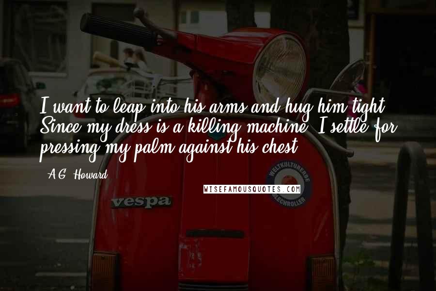 A.G. Howard Quotes: I want to leap into his arms and hug him tight. Since my dress is a killing machine, I settle for pressing my palm against his chest.