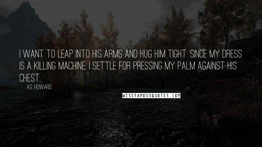 A.G. Howard Quotes: I want to leap into his arms and hug him tight. Since my dress is a killing machine, I settle for pressing my palm against his chest.
