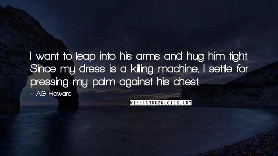 A.G. Howard Quotes: I want to leap into his arms and hug him tight. Since my dress is a killing machine, I settle for pressing my palm against his chest.