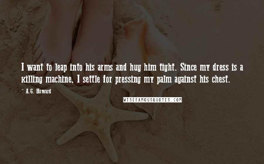 A.G. Howard Quotes: I want to leap into his arms and hug him tight. Since my dress is a killing machine, I settle for pressing my palm against his chest.