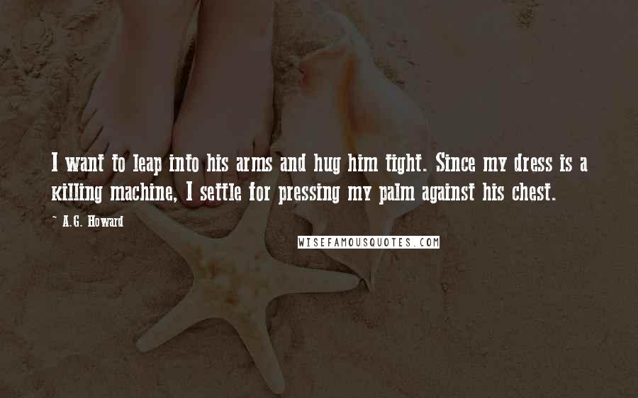 A.G. Howard Quotes: I want to leap into his arms and hug him tight. Since my dress is a killing machine, I settle for pressing my palm against his chest.