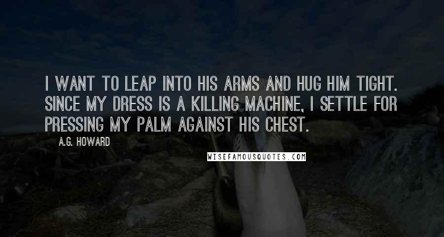 A.G. Howard Quotes: I want to leap into his arms and hug him tight. Since my dress is a killing machine, I settle for pressing my palm against his chest.