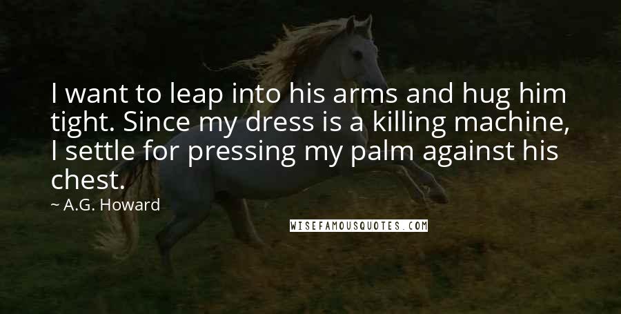 A.G. Howard Quotes: I want to leap into his arms and hug him tight. Since my dress is a killing machine, I settle for pressing my palm against his chest.