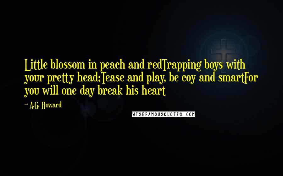 A.G. Howard Quotes: Little blossom in peach and redTrapping boys with your pretty head;Tease and play, be coy and smartFor you will one day break his heart