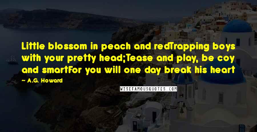 A.G. Howard Quotes: Little blossom in peach and redTrapping boys with your pretty head;Tease and play, be coy and smartFor you will one day break his heart