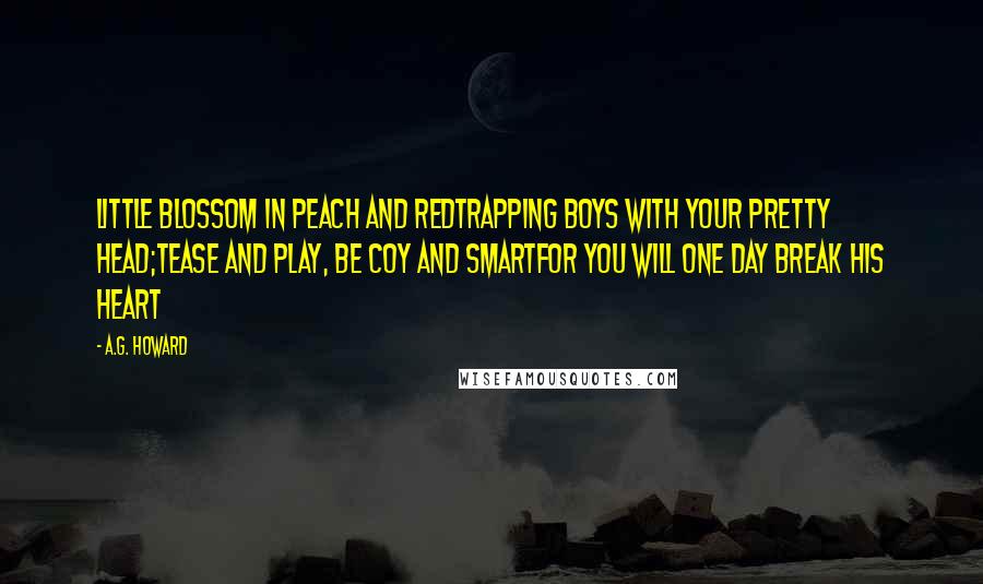 A.G. Howard Quotes: Little blossom in peach and redTrapping boys with your pretty head;Tease and play, be coy and smartFor you will one day break his heart