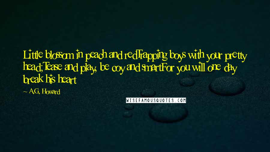 A.G. Howard Quotes: Little blossom in peach and redTrapping boys with your pretty head;Tease and play, be coy and smartFor you will one day break his heart