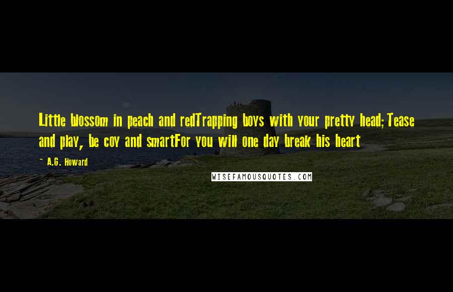 A.G. Howard Quotes: Little blossom in peach and redTrapping boys with your pretty head;Tease and play, be coy and smartFor you will one day break his heart