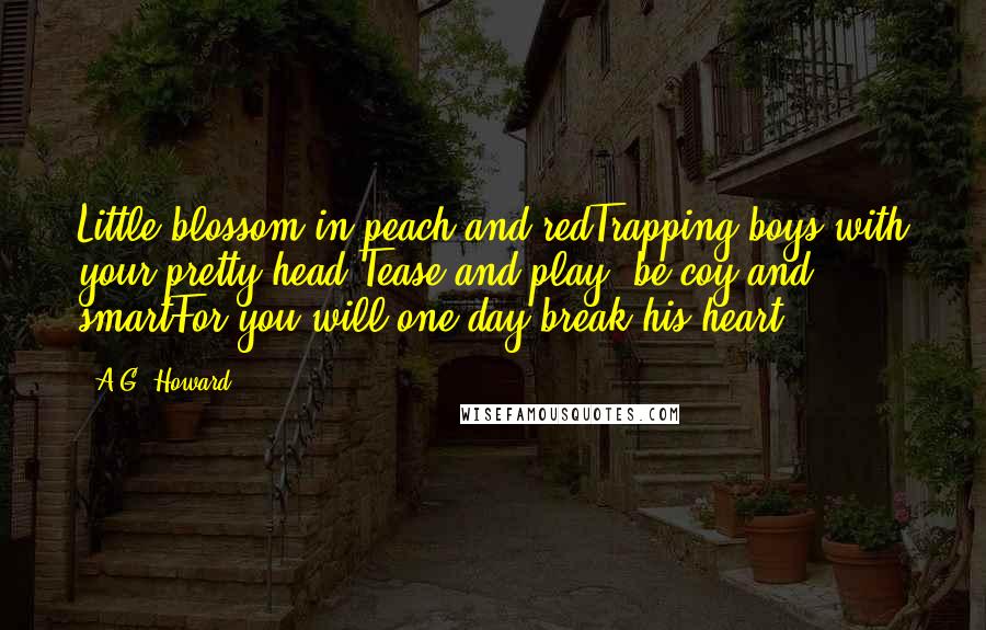 A.G. Howard Quotes: Little blossom in peach and redTrapping boys with your pretty head;Tease and play, be coy and smartFor you will one day break his heart