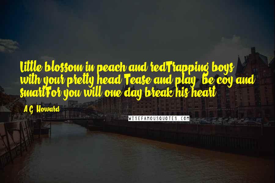 A.G. Howard Quotes: Little blossom in peach and redTrapping boys with your pretty head;Tease and play, be coy and smartFor you will one day break his heart