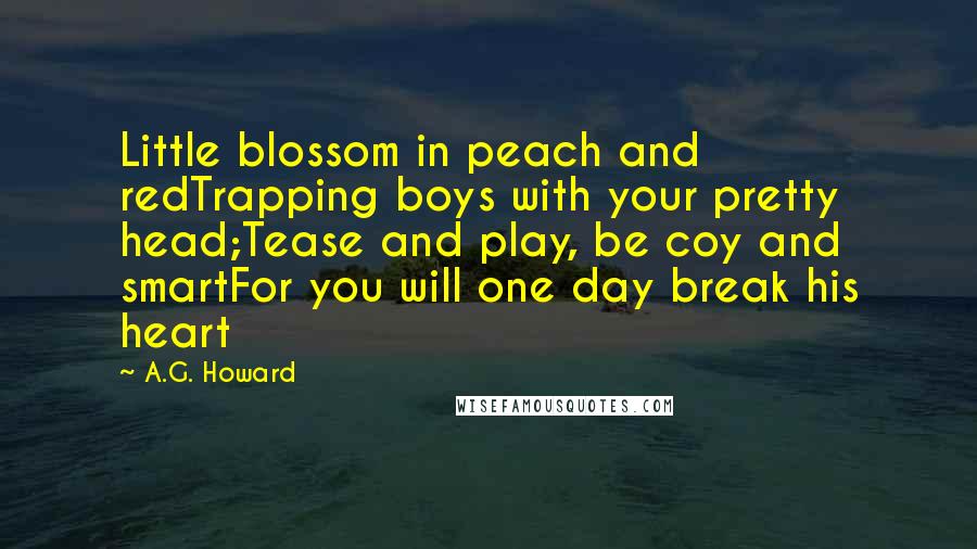 A.G. Howard Quotes: Little blossom in peach and redTrapping boys with your pretty head;Tease and play, be coy and smartFor you will one day break his heart