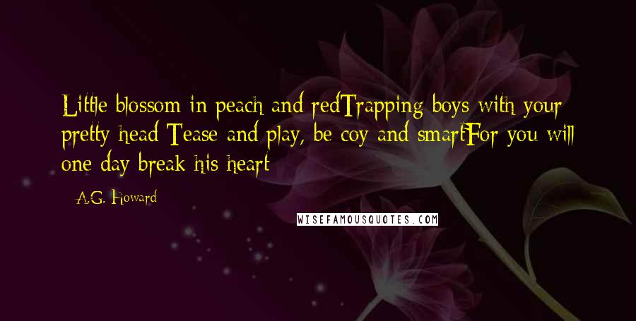 A.G. Howard Quotes: Little blossom in peach and redTrapping boys with your pretty head;Tease and play, be coy and smartFor you will one day break his heart