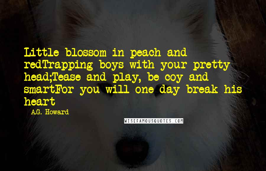 A.G. Howard Quotes: Little blossom in peach and redTrapping boys with your pretty head;Tease and play, be coy and smartFor you will one day break his heart