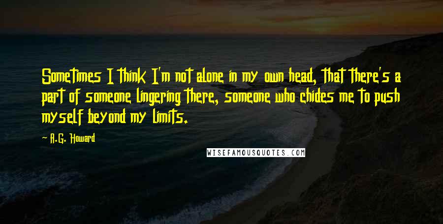 A.G. Howard Quotes: Sometimes I think I'm not alone in my own head, that there's a part of someone lingering there, someone who chides me to push myself beyond my limits.