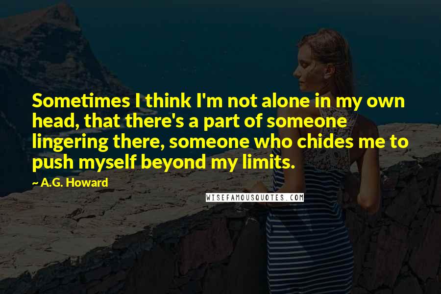 A.G. Howard Quotes: Sometimes I think I'm not alone in my own head, that there's a part of someone lingering there, someone who chides me to push myself beyond my limits.