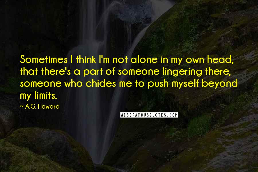 A.G. Howard Quotes: Sometimes I think I'm not alone in my own head, that there's a part of someone lingering there, someone who chides me to push myself beyond my limits.