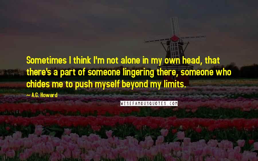 A.G. Howard Quotes: Sometimes I think I'm not alone in my own head, that there's a part of someone lingering there, someone who chides me to push myself beyond my limits.