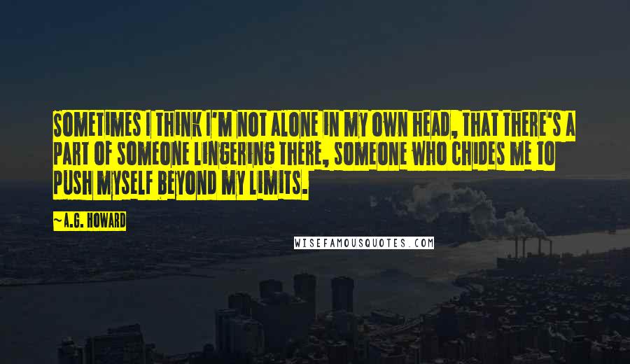 A.G. Howard Quotes: Sometimes I think I'm not alone in my own head, that there's a part of someone lingering there, someone who chides me to push myself beyond my limits.