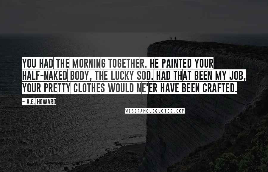 A.G. Howard Quotes: You had the morning together. He painted your half-naked body, the lucky sod. Had that been my job, your pretty clothes would ne'er have been crafted.