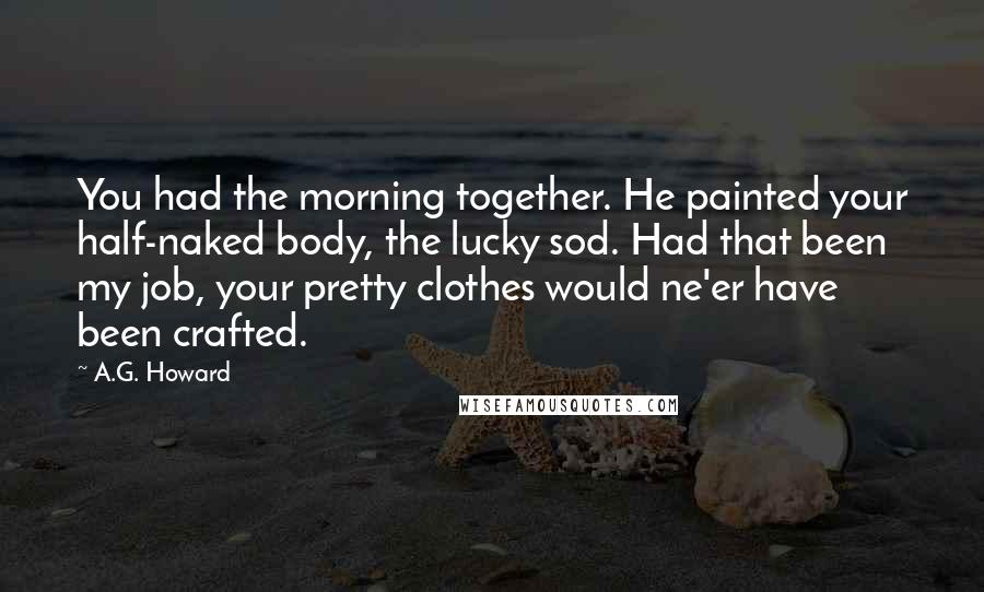 A.G. Howard Quotes: You had the morning together. He painted your half-naked body, the lucky sod. Had that been my job, your pretty clothes would ne'er have been crafted.