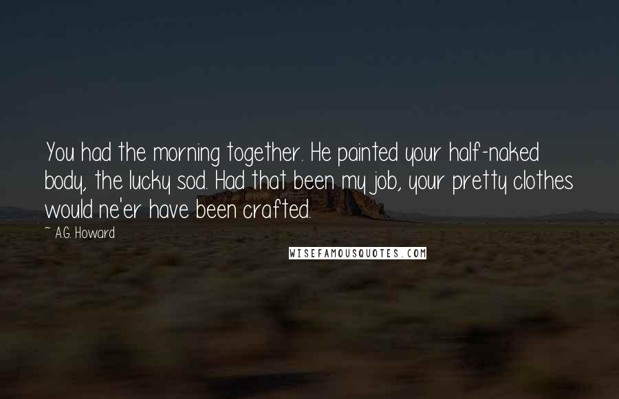 A.G. Howard Quotes: You had the morning together. He painted your half-naked body, the lucky sod. Had that been my job, your pretty clothes would ne'er have been crafted.