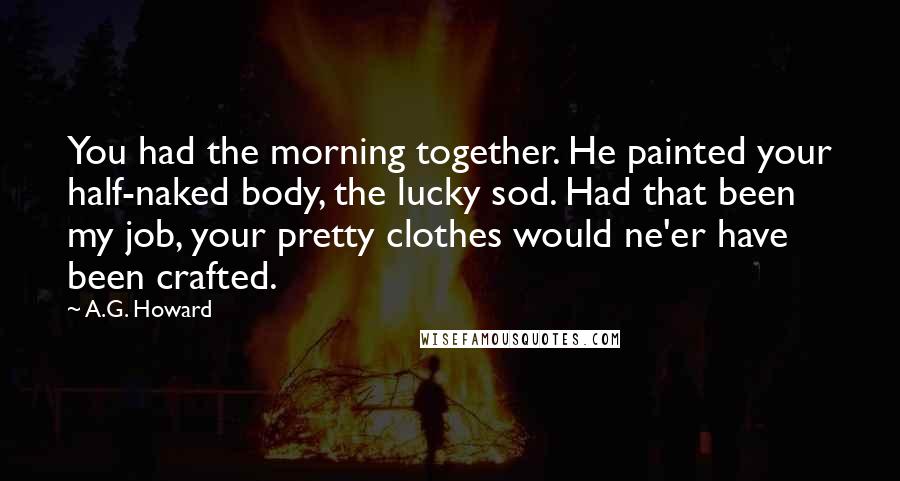 A.G. Howard Quotes: You had the morning together. He painted your half-naked body, the lucky sod. Had that been my job, your pretty clothes would ne'er have been crafted.